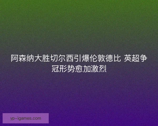 阿森纳大胜切尔西引爆伦敦德比 英超争冠形势愈加激烈