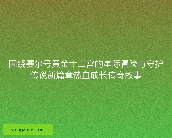 围绕赛尔号黄金十二宫的星际冒险与守护传说新篇章热血成长传奇故事