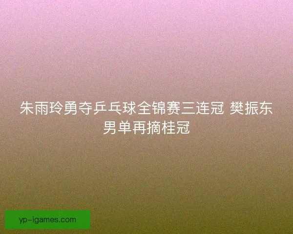 朱雨玲勇夺乒乓球全锦赛三连冠 樊振东男单再摘桂冠