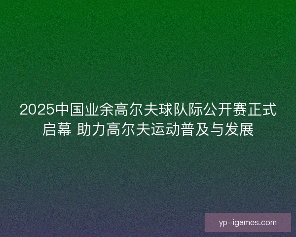 2025中国业余高尔夫球队际公开赛正式启幕 助力高尔夫运动普及与发展